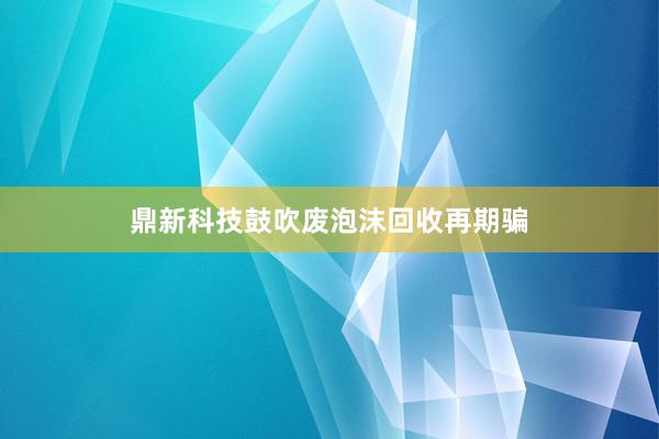 鼎新科技鼓吹废泡沫回收再期骗