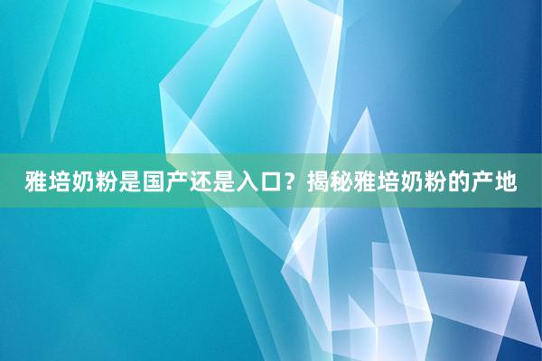 雅培奶粉是国产还是入口？揭秘雅培奶粉的产地